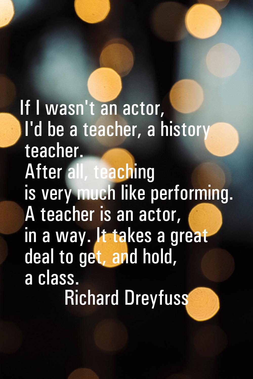 If I wasn't an actor, I'd be a teacher, a history teacher. After all, teaching is very much like pe