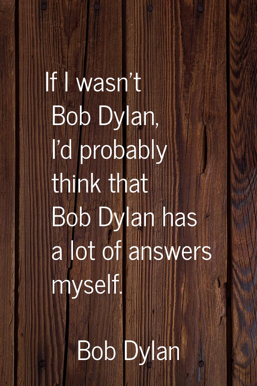 If I wasn't Bob Dylan, I'd probably think that Bob Dylan has a lot of answers myself.