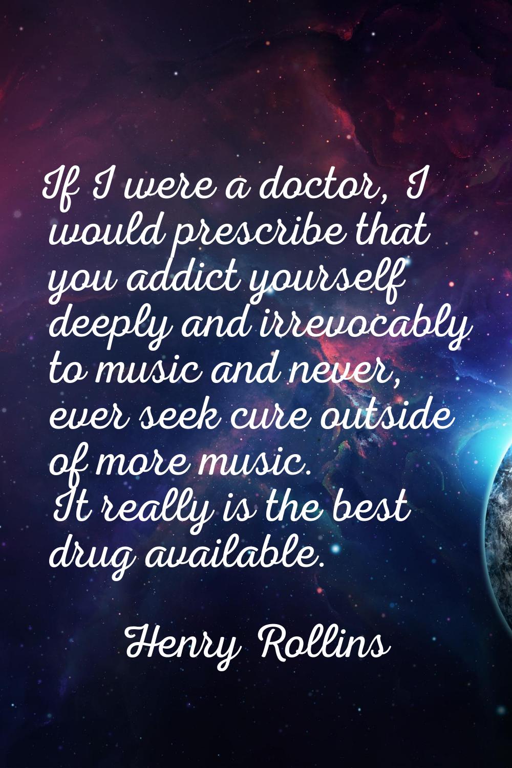 If I were a doctor, I would prescribe that you addict yourself deeply and irrevocably to music and 