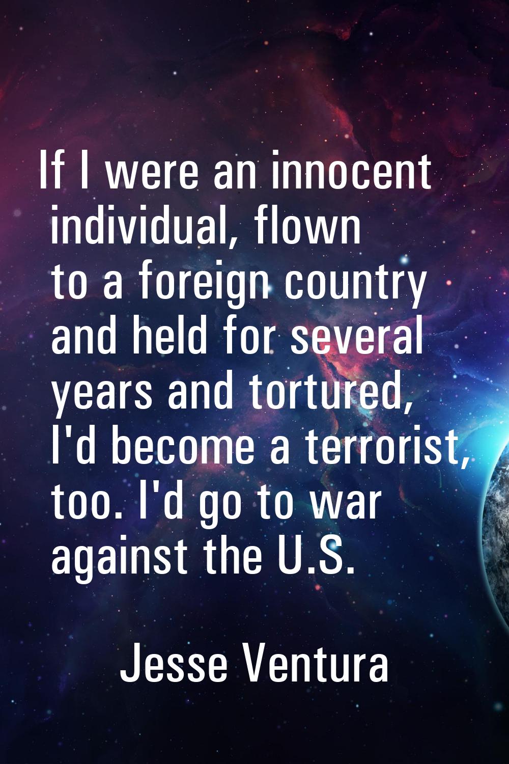 If I were an innocent individual, flown to a foreign country and held for several years and torture