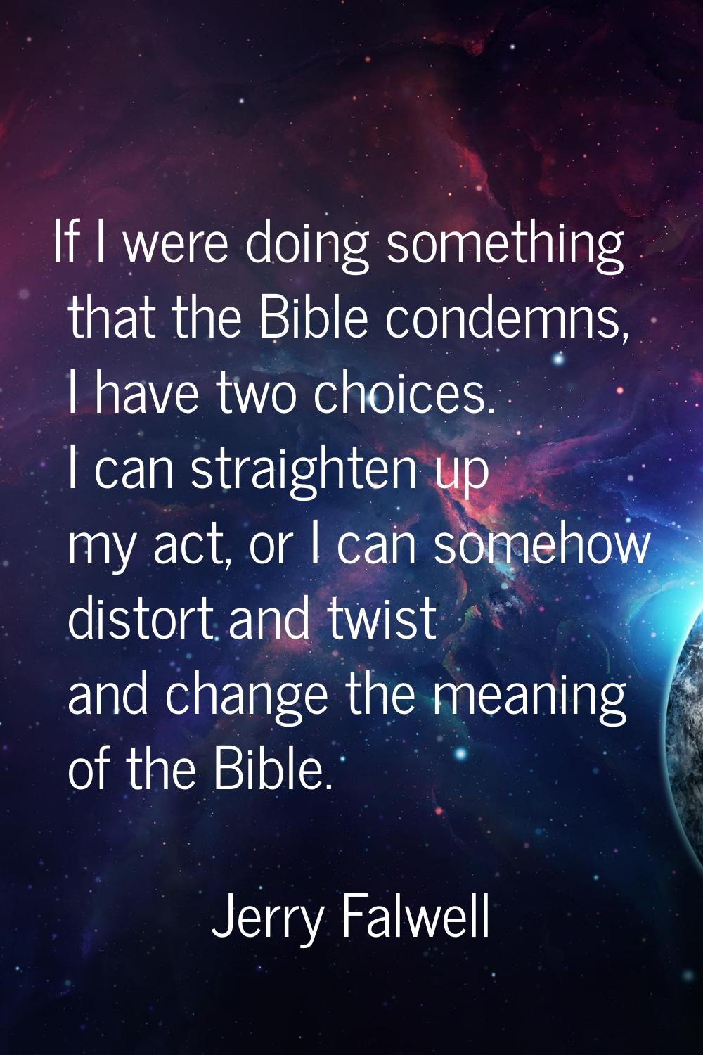 If I were doing something that the Bible condemns, I have two choices. I can straighten up my act, 