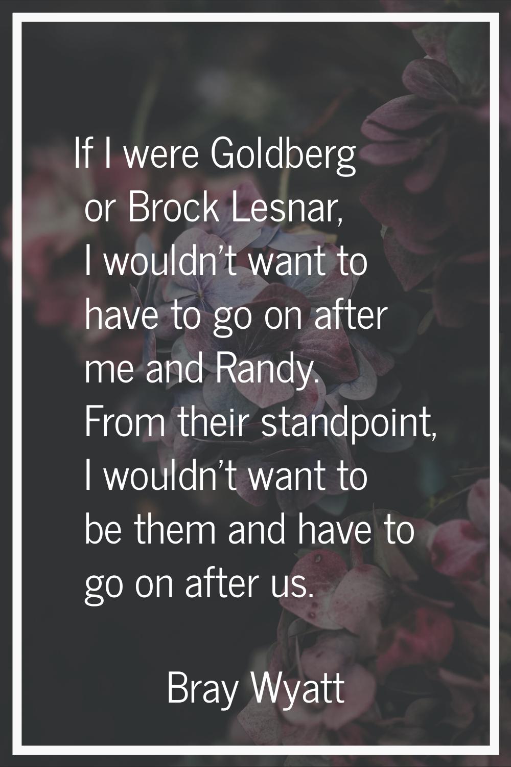 If I were Goldberg or Brock Lesnar, I wouldn't want to have to go on after me and Randy. From their