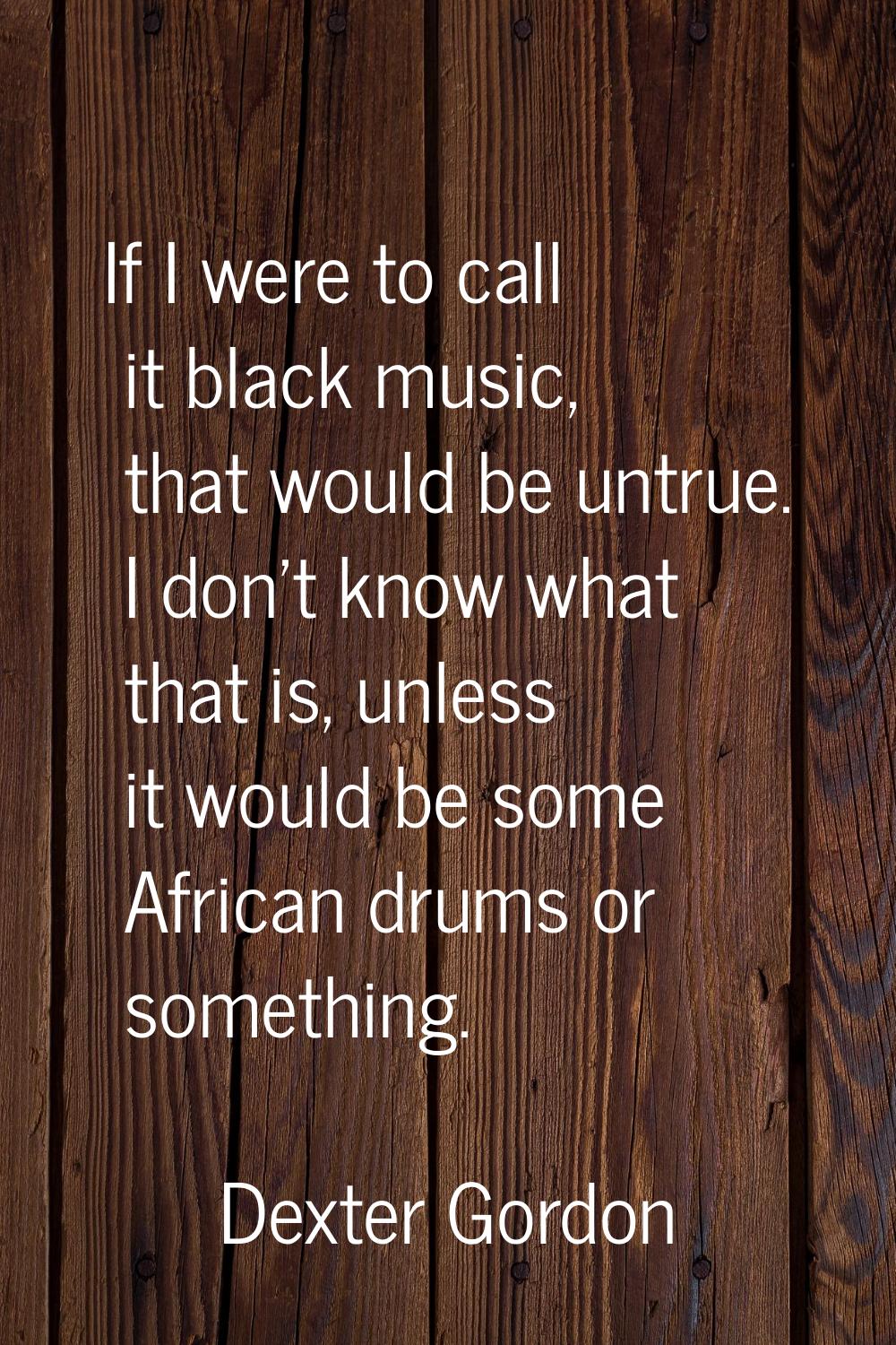 If I were to call it black music, that would be untrue. I don't know what that is, unless it would 
