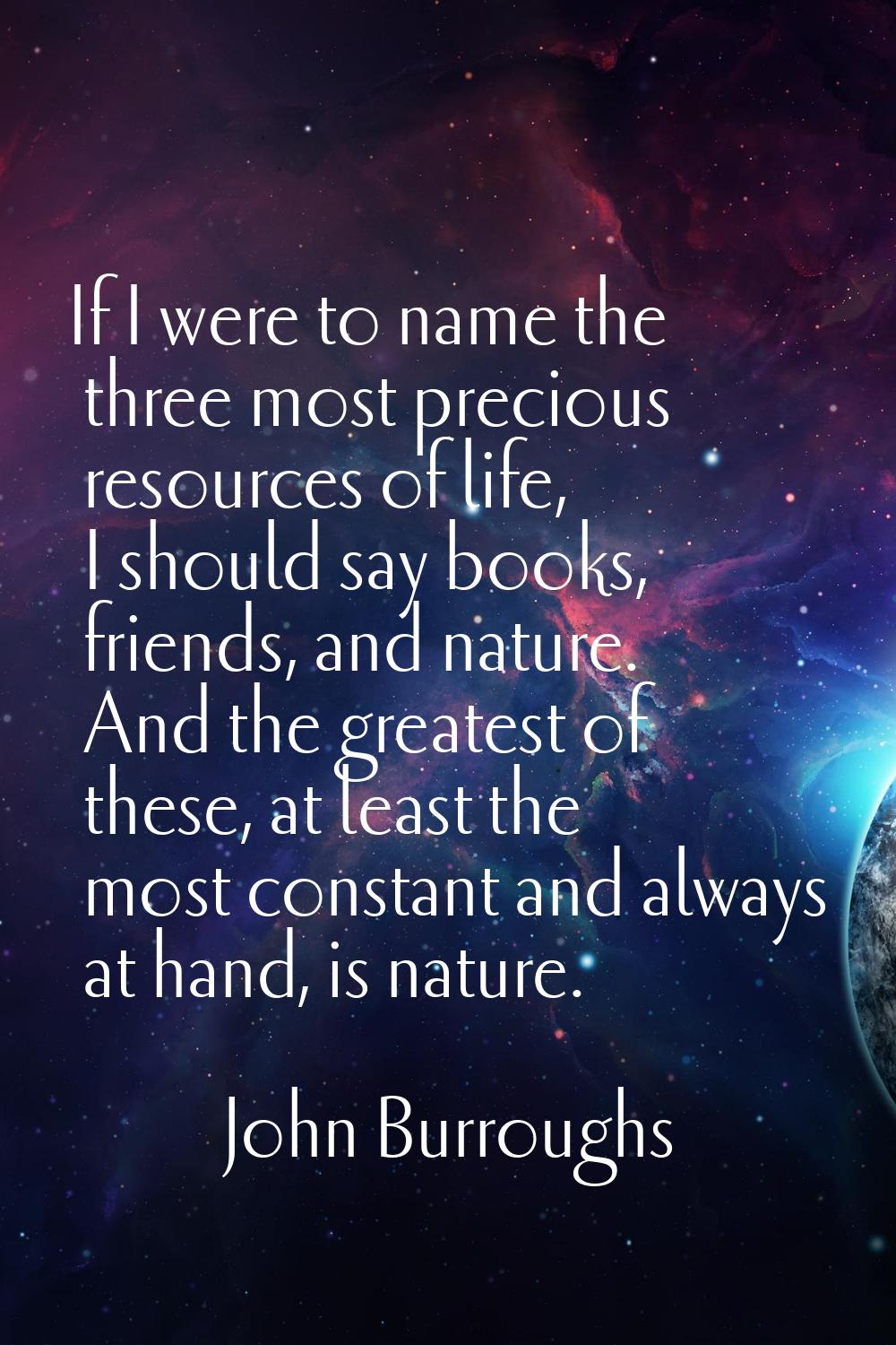 If I were to name the three most precious resources of life, I should say books, friends, and natur