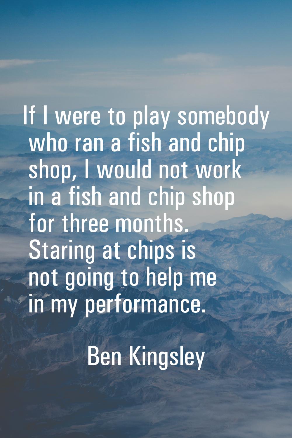 If I were to play somebody who ran a fish and chip shop, I would not work in a fish and chip shop f