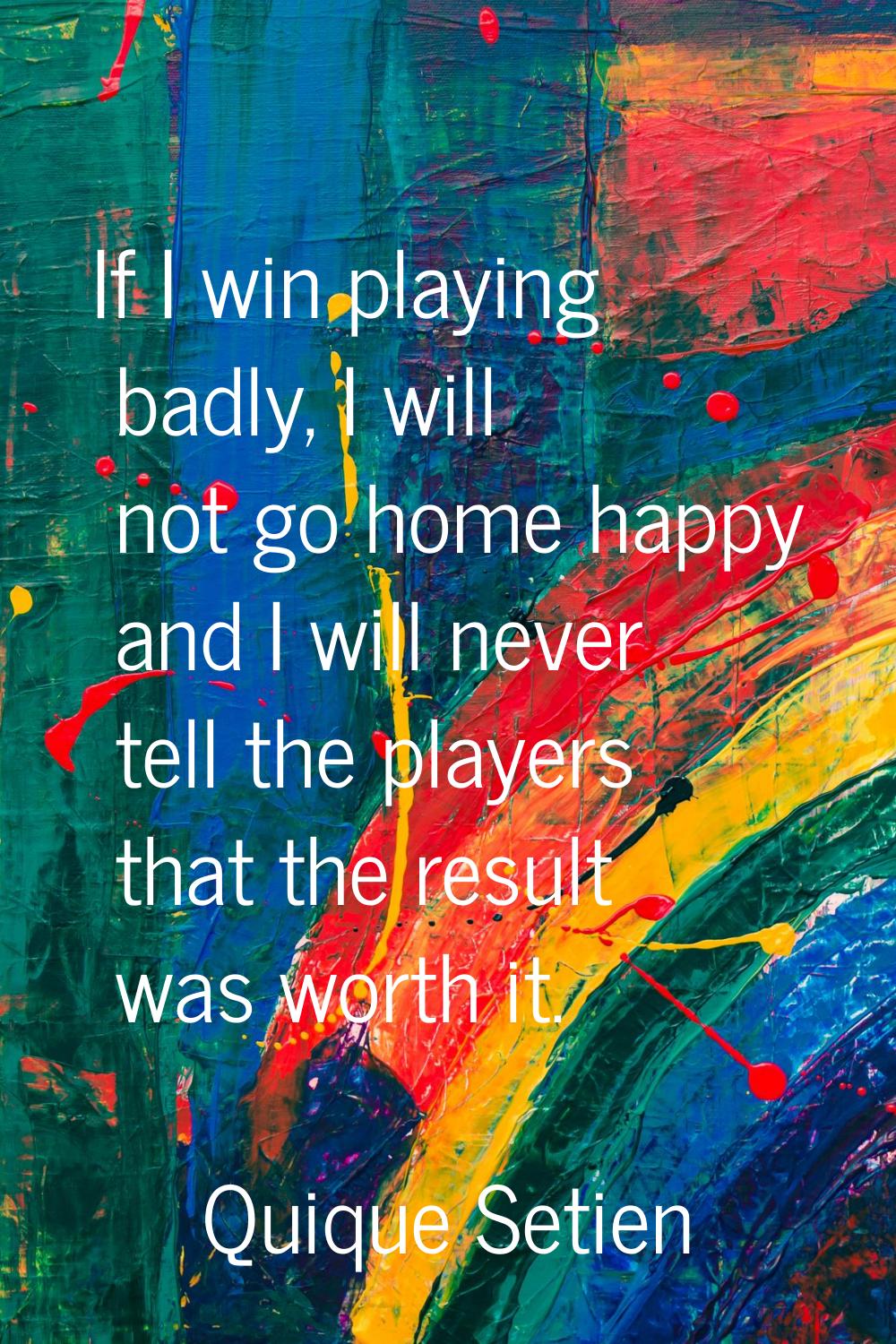 If I win playing badly, I will not go home happy and I will never tell the players that the result 