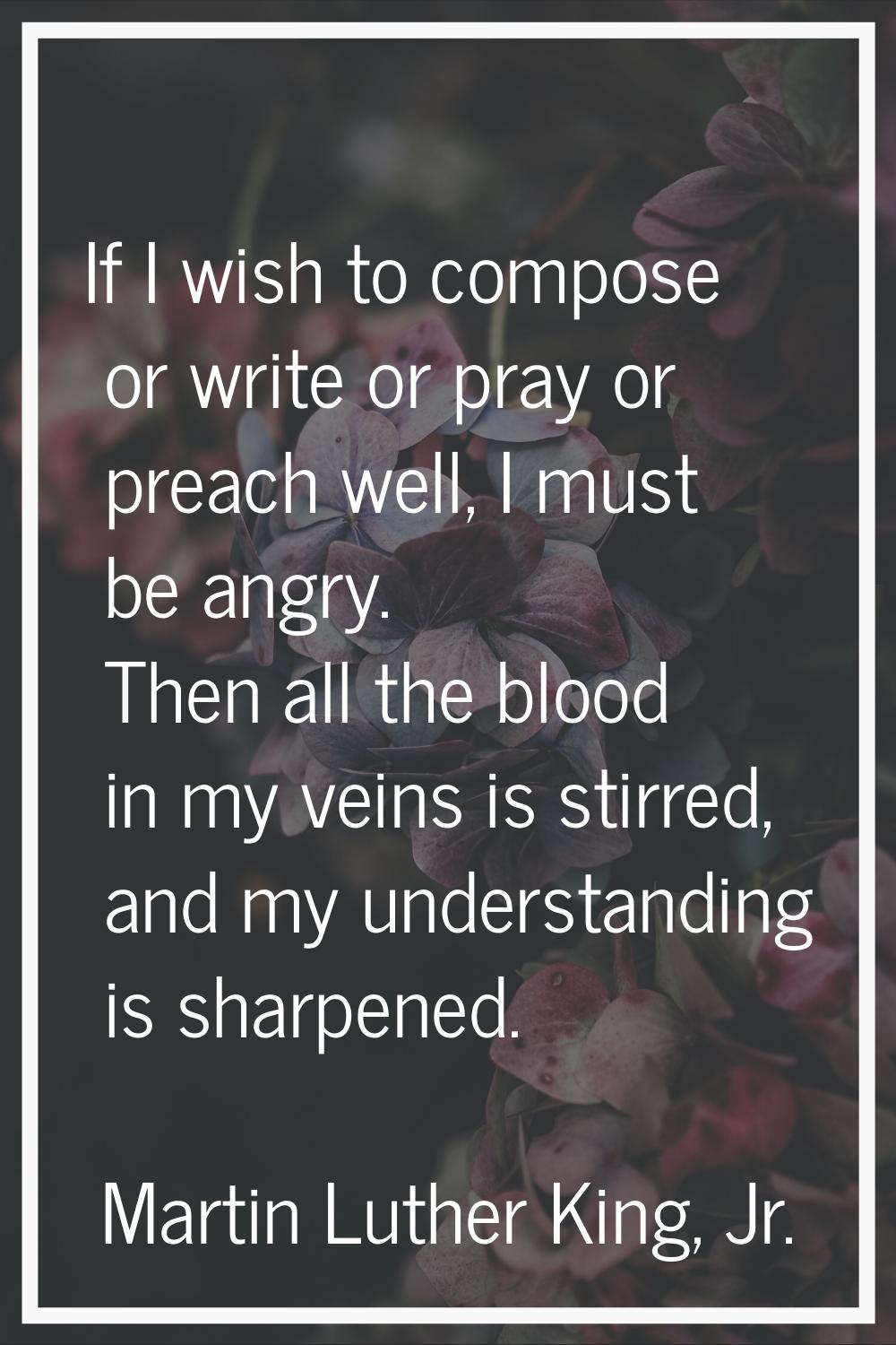 If I wish to compose or write or pray or preach well, I must be angry. Then all the blood in my vei