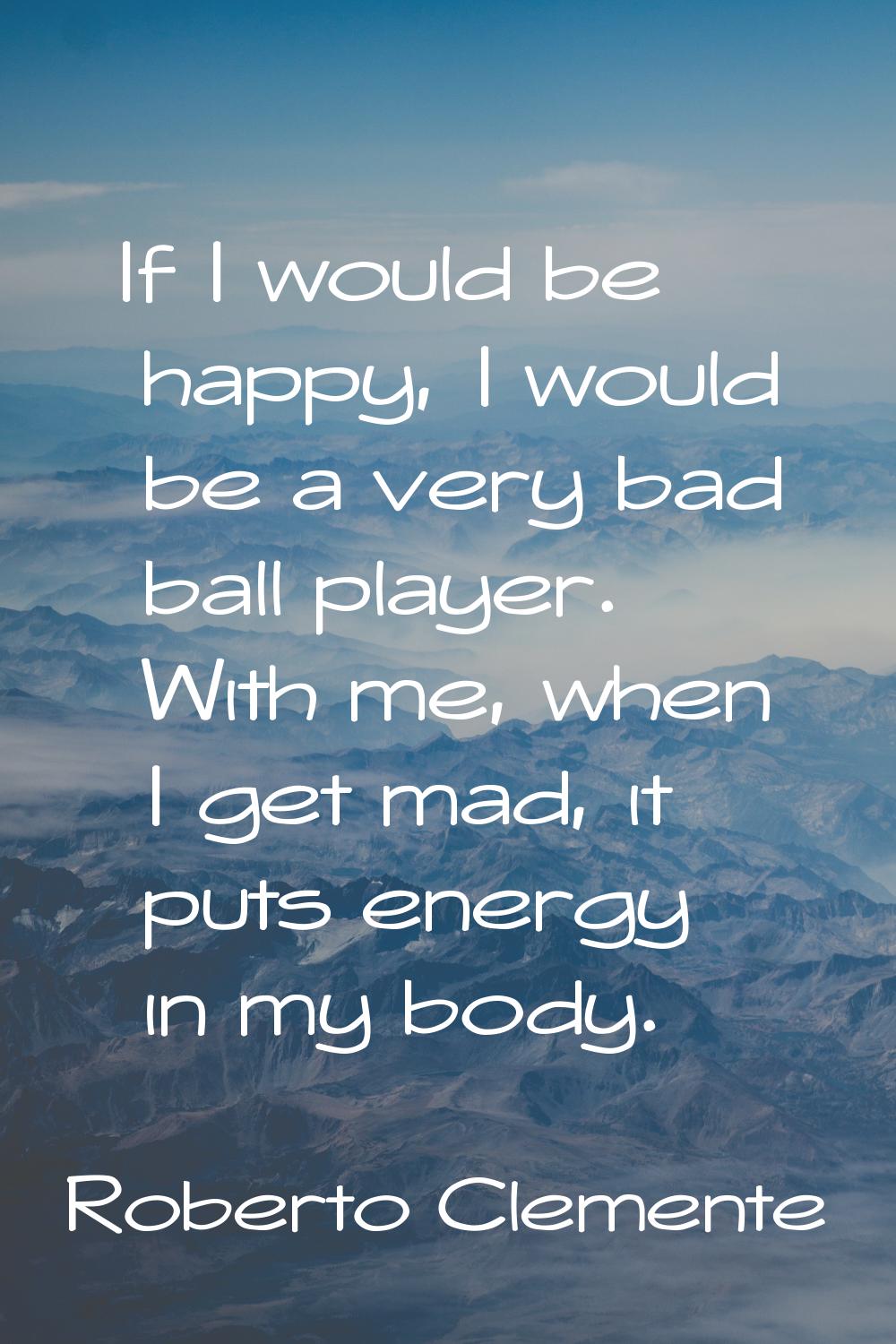 If I would be happy, I would be a very bad ball player. With me, when I get mad, it puts energy in 