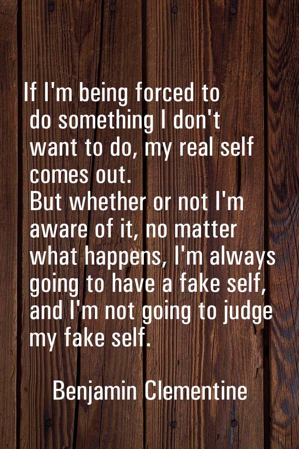 If I'm being forced to do something I don't want to do, my real self comes out. But whether or not 