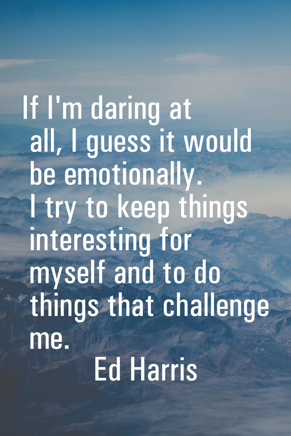 If I'm daring at all, I guess it would be emotionally. I try to keep things interesting for myself 