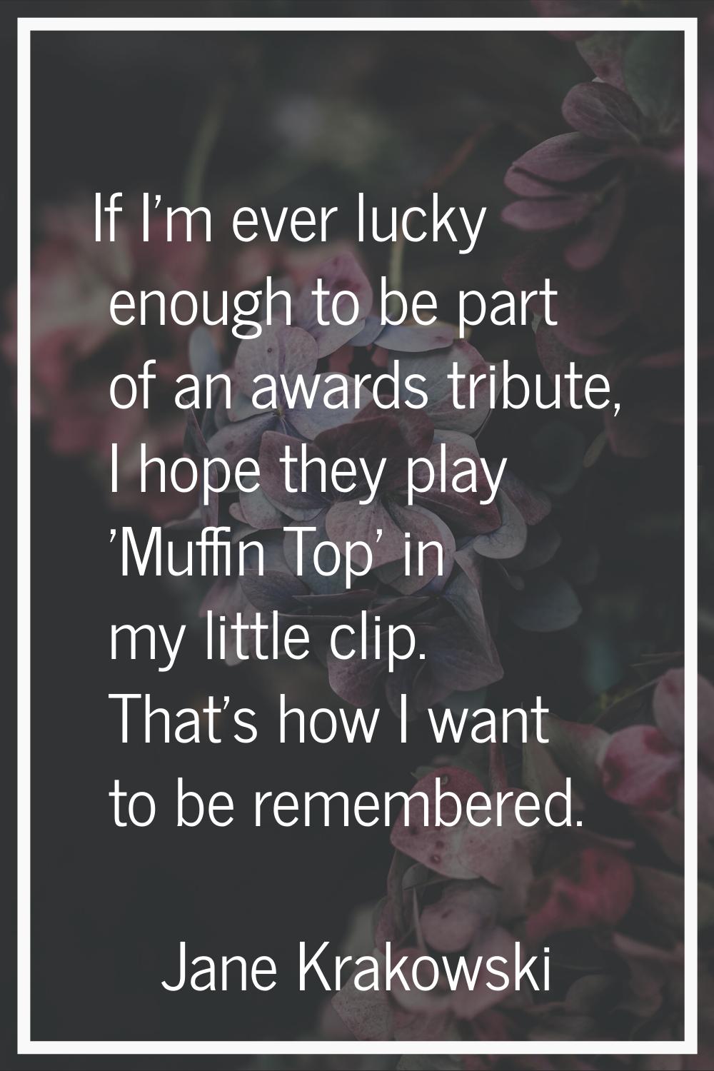If I'm ever lucky enough to be part of an awards tribute, I hope they play 'Muffin Top' in my littl