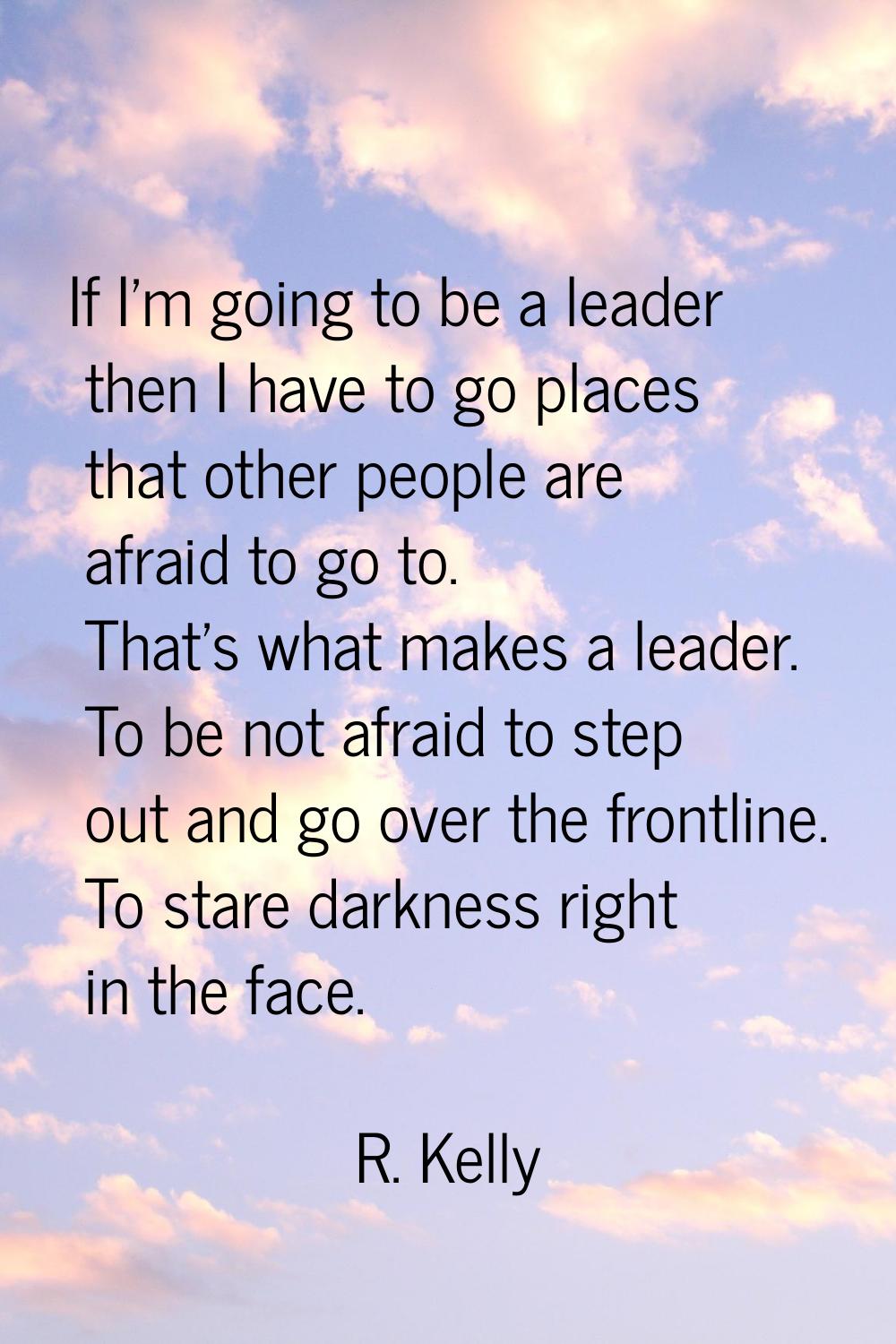 If I'm going to be a leader then I have to go places that other people are afraid to go to. That's 
