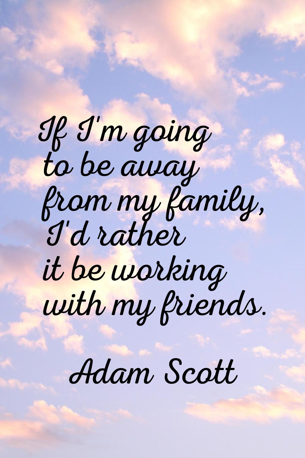 If I'm going to be away from my family, I'd rather it be working with my friends.