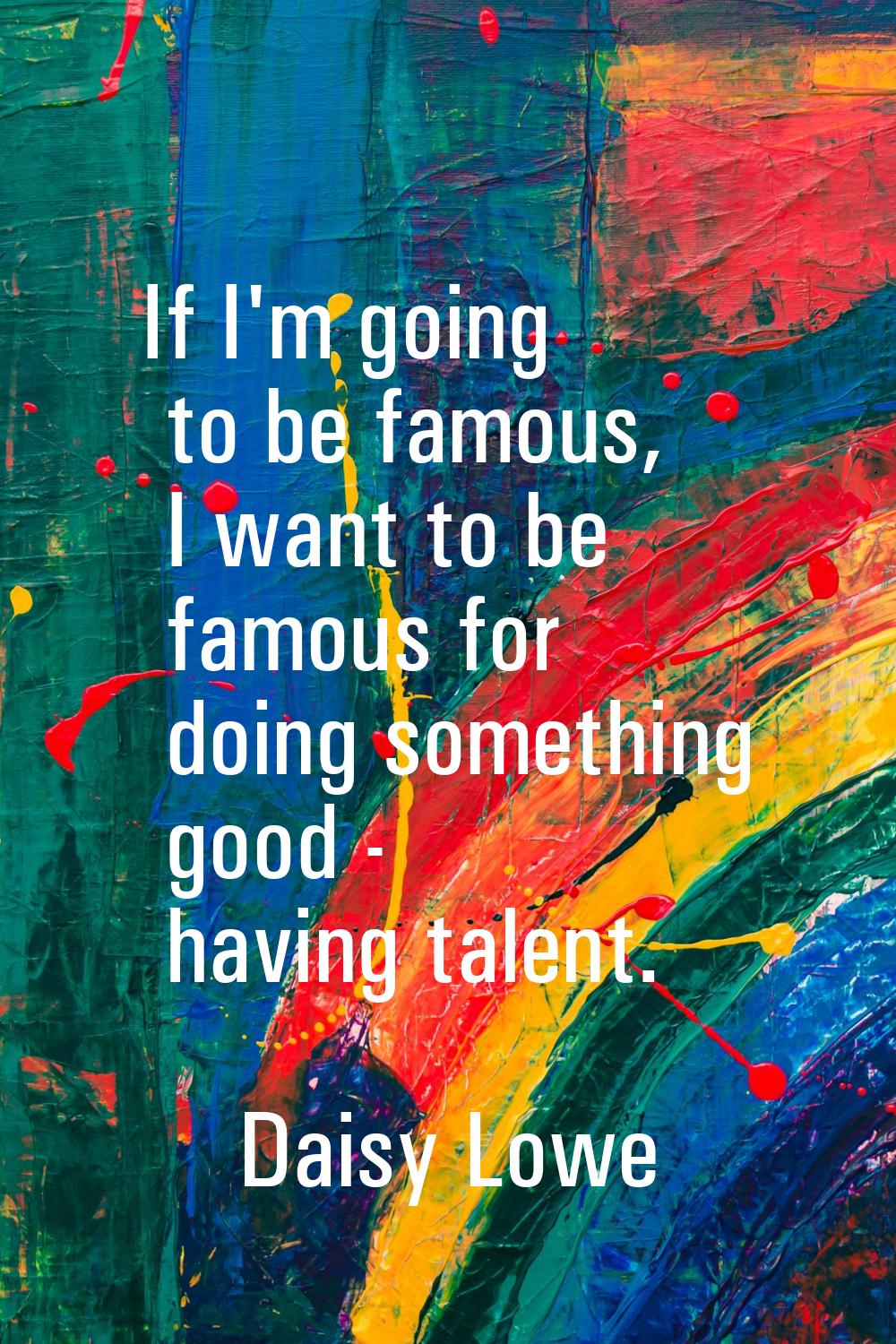 If I'm going to be famous, I want to be famous for doing something good - having talent.