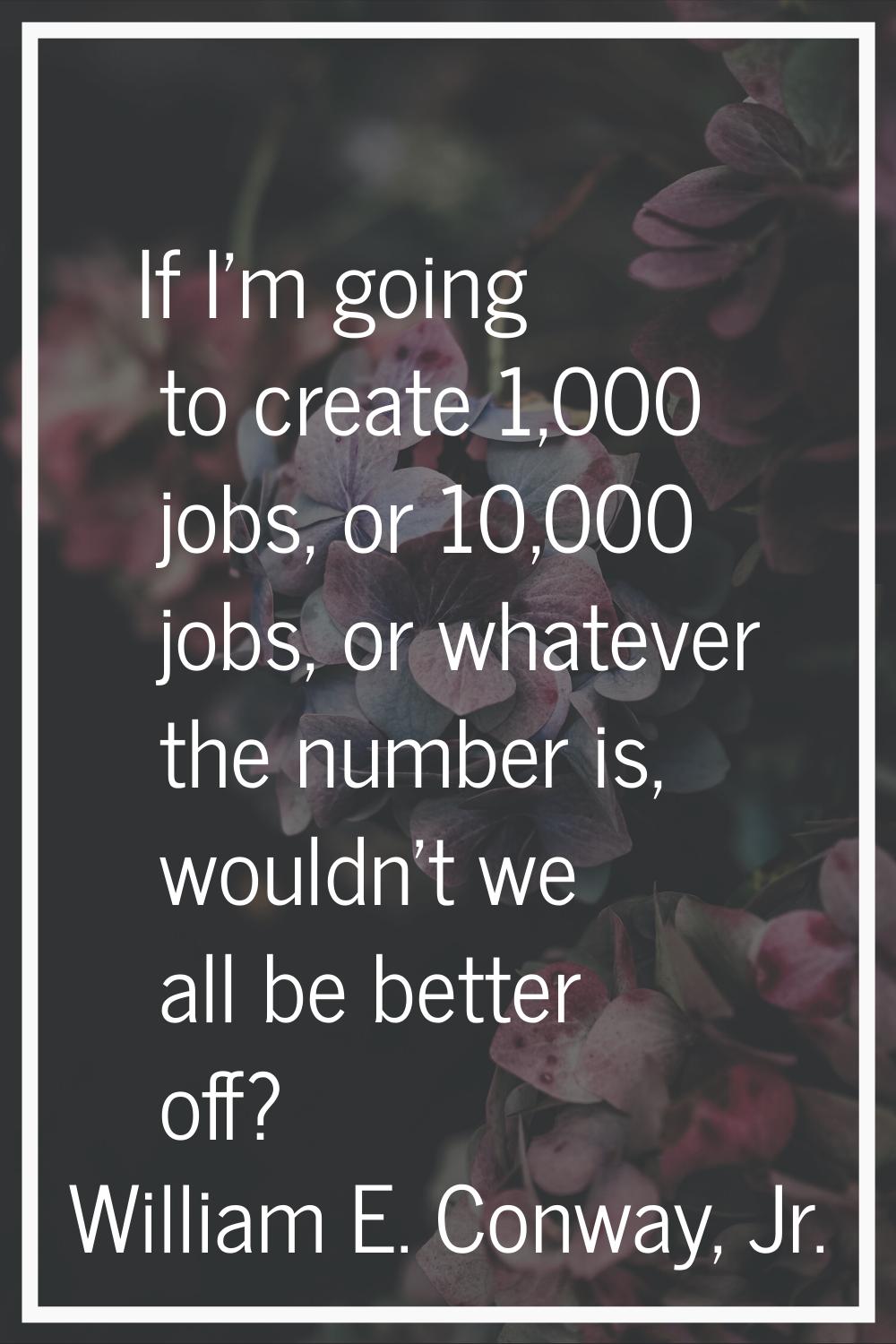 If I'm going to create 1,000 jobs, or 10,000 jobs, or whatever the number is, wouldn't we all be be