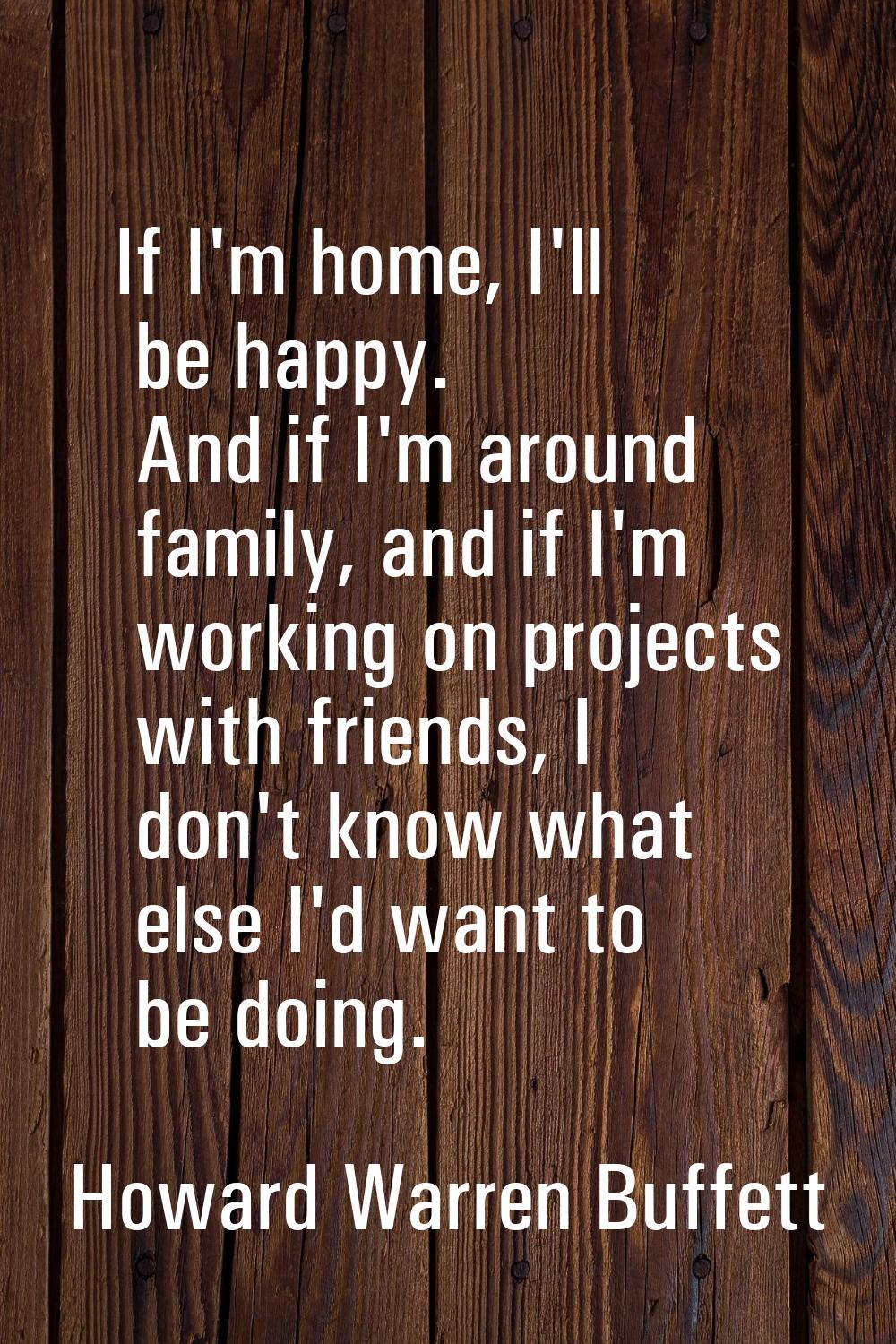 If I'm home, I'll be happy. And if I'm around family, and if I'm working on projects with friends, 