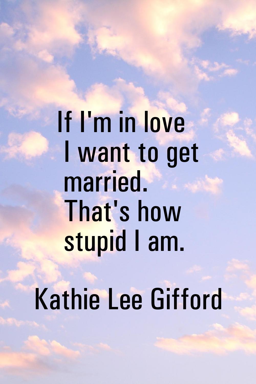If I'm in love I want to get married. That's how stupid I am.