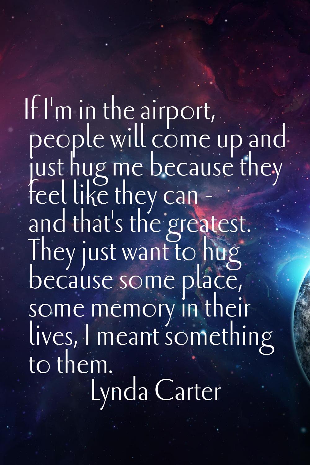 If I'm in the airport, people will come up and just hug me because they feel like they can - and th