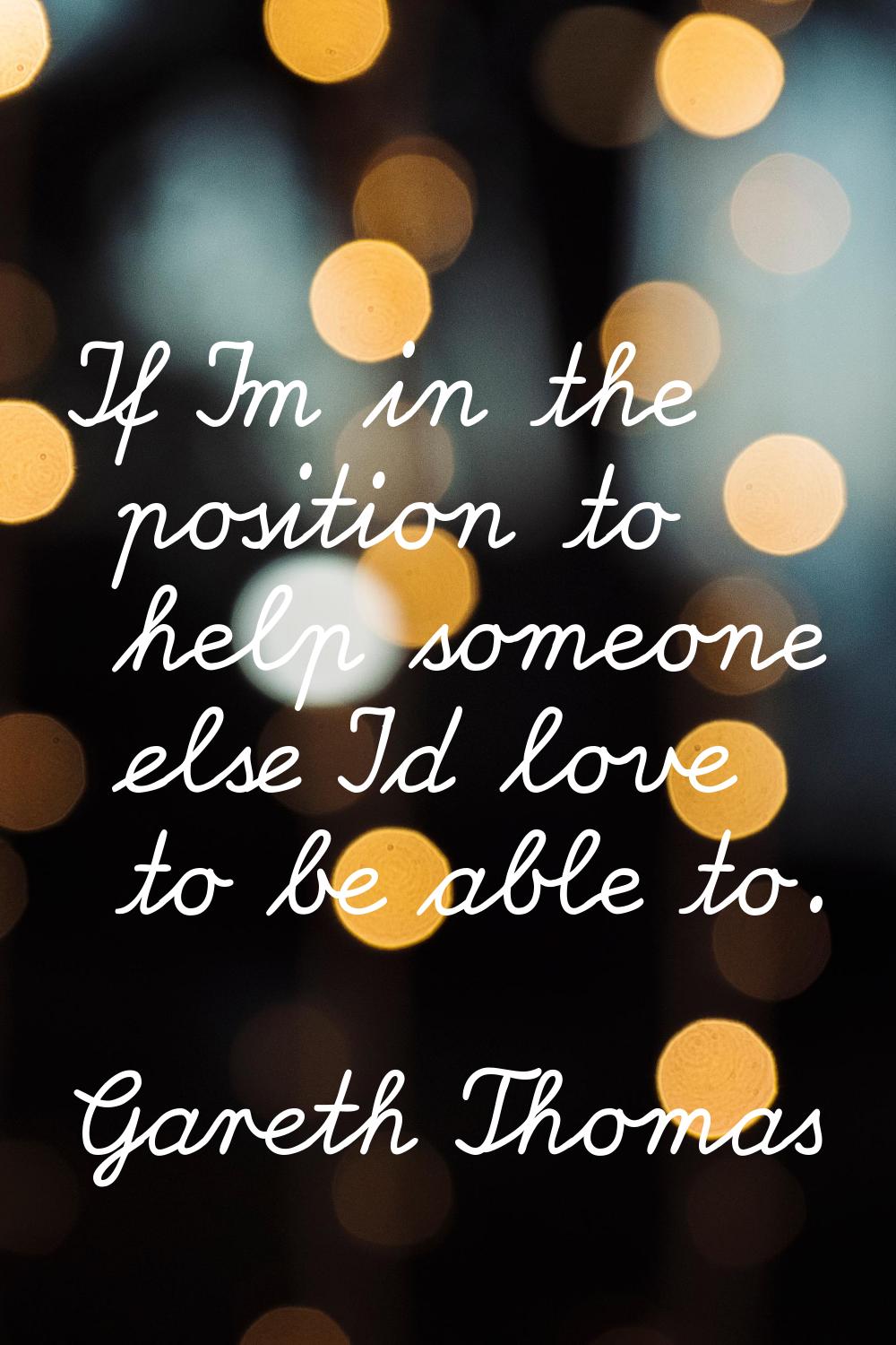 If I'm in the position to help someone else I'd love to be able to.