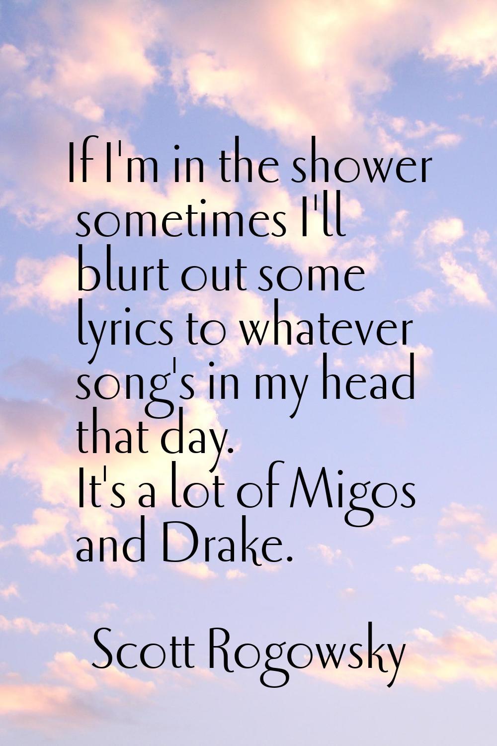 If I'm in the shower sometimes I'll blurt out some lyrics to whatever song's in my head that day. I