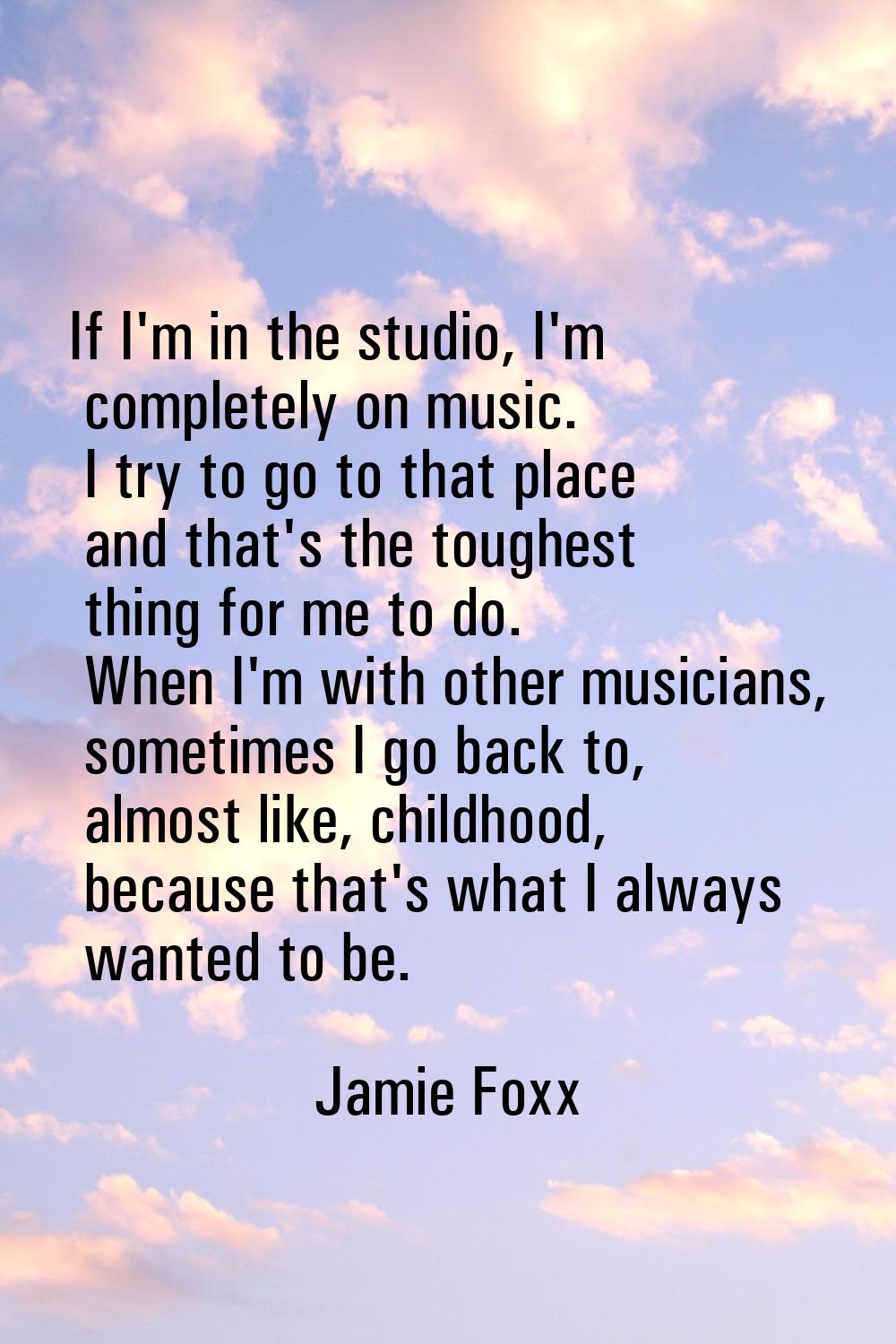 If I'm in the studio, I'm completely on music. I try to go to that place and that's the toughest th