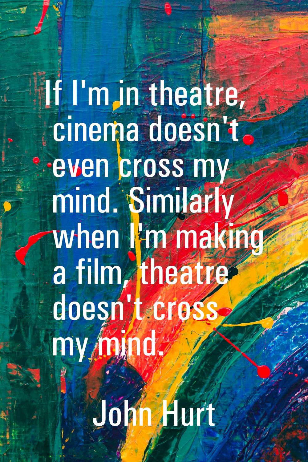 If I'm in theatre, cinema doesn't even cross my mind. Similarly when I'm making a film, theatre doe