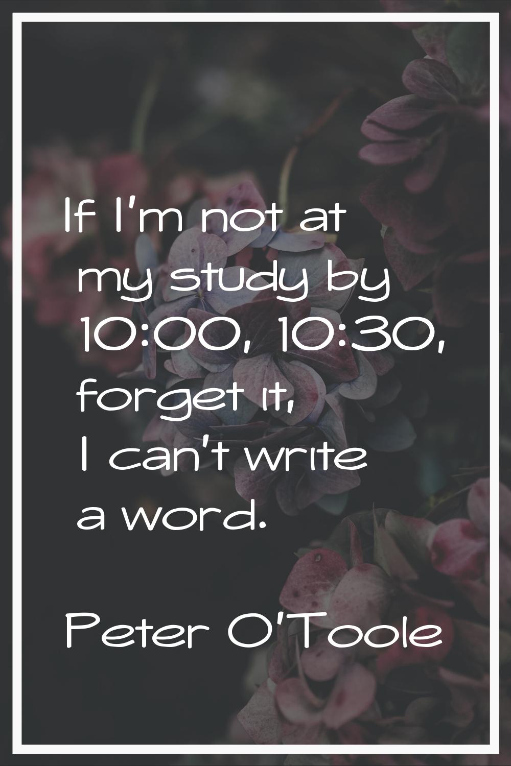 If I'm not at my study by 10:00, 10:30, forget it, I can't write a word.
