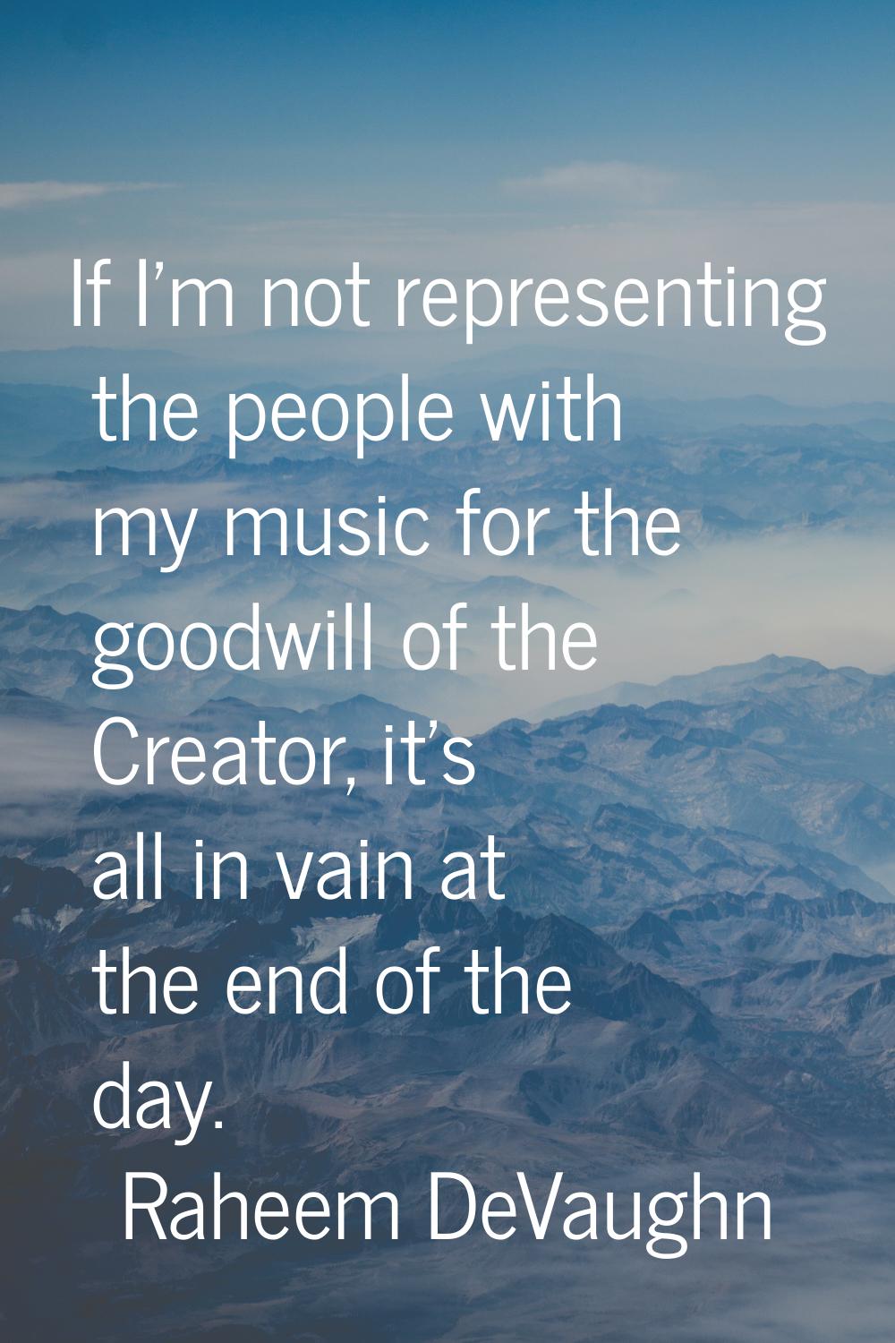 If I'm not representing the people with my music for the goodwill of the Creator, it's all in vain 