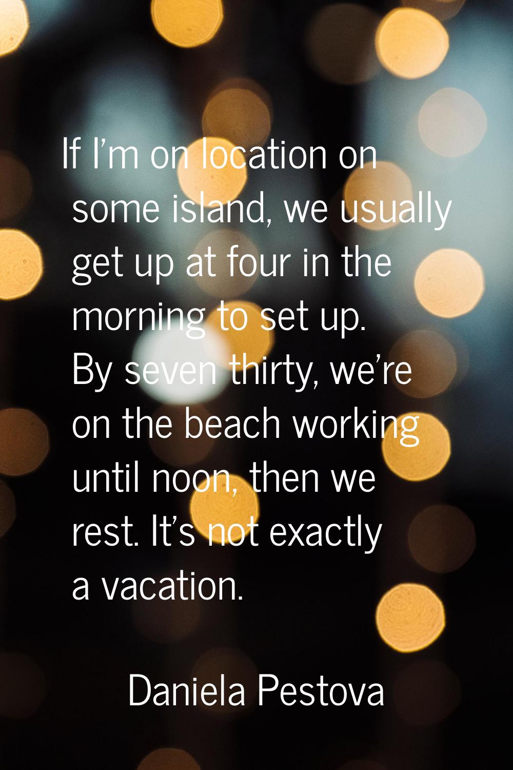 If I'm on location on some island, we usually get up at four in the morning to set up. By seven thi