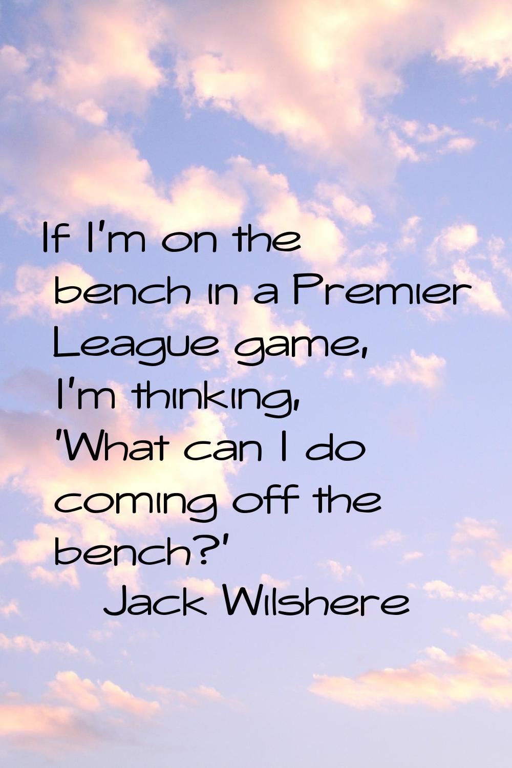 If I'm on the bench in a Premier League game, I'm thinking, 'What can I do coming off the bench?'