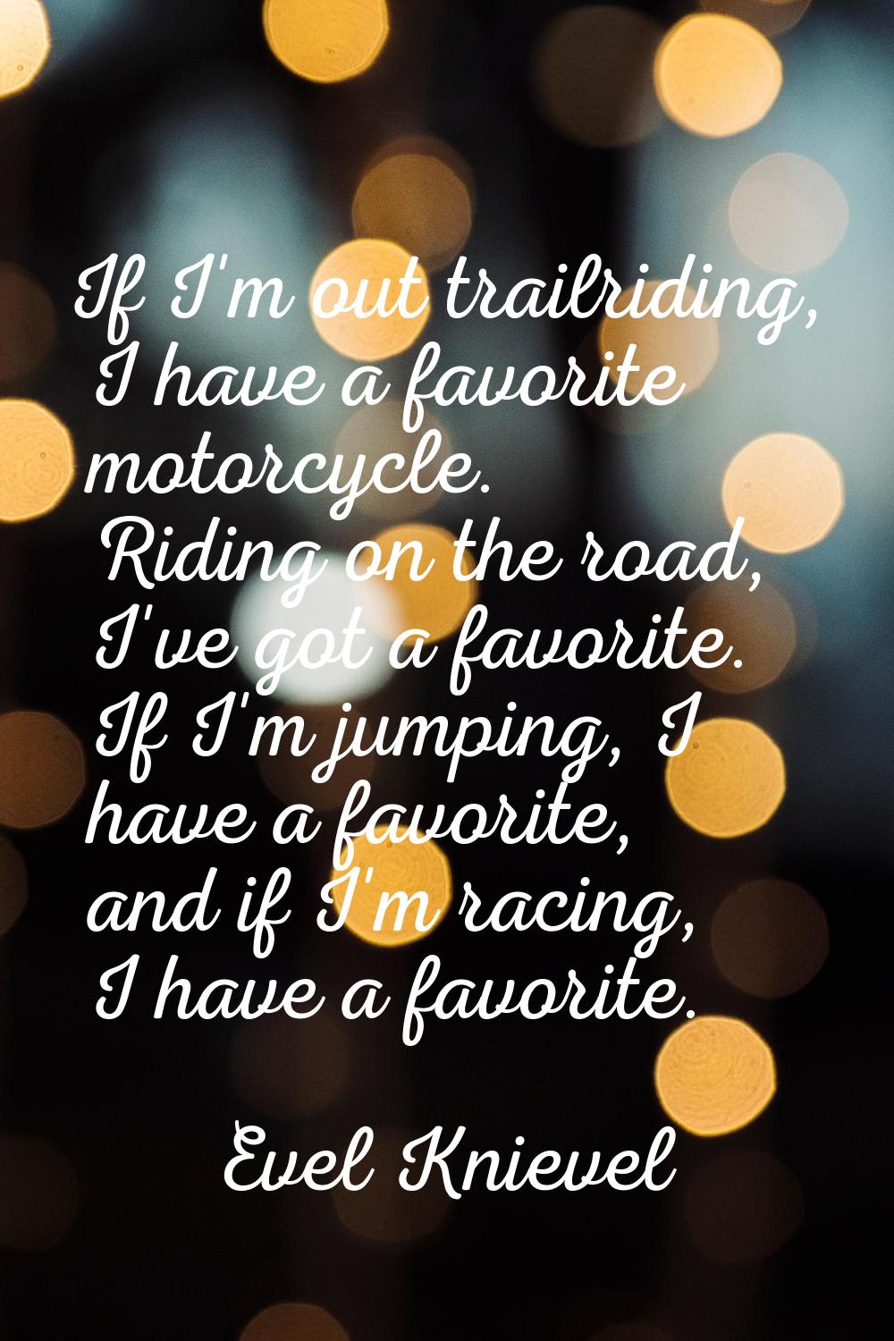 If I'm out trailriding, I have a favorite motorcycle. Riding on the road, I've got a favorite. If I