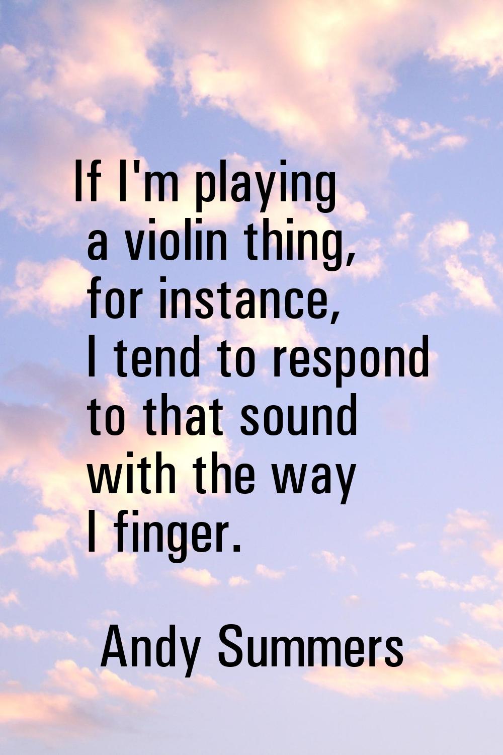If I'm playing a violin thing, for instance, I tend to respond to that sound with the way I finger.