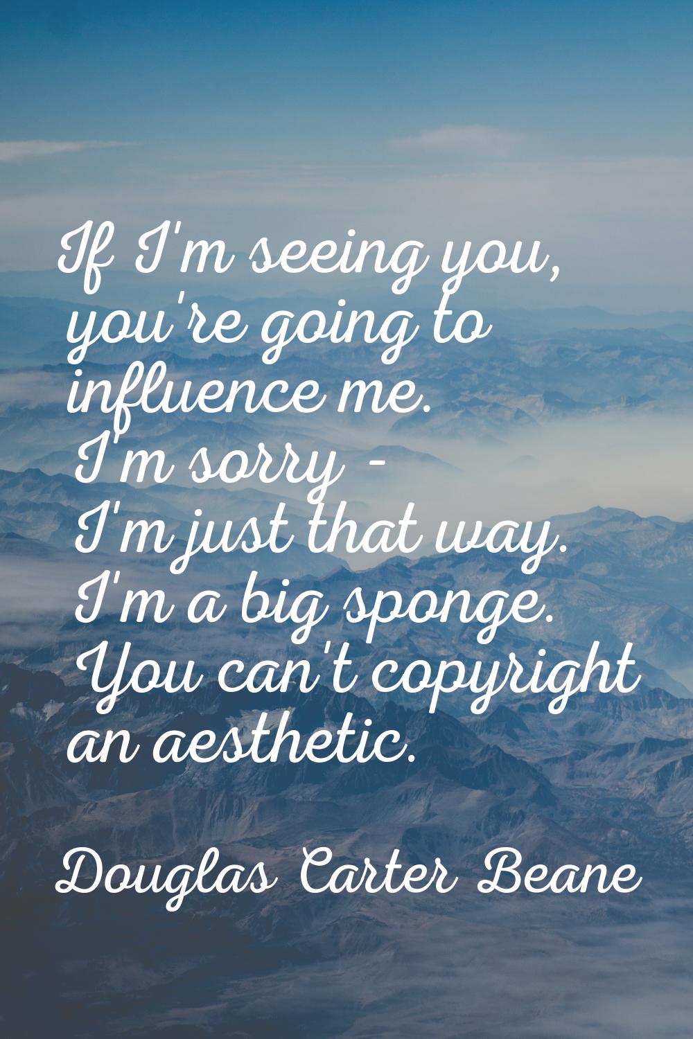 If I'm seeing you, you're going to influence me. I'm sorry - I'm just that way. I'm a big sponge. Y
