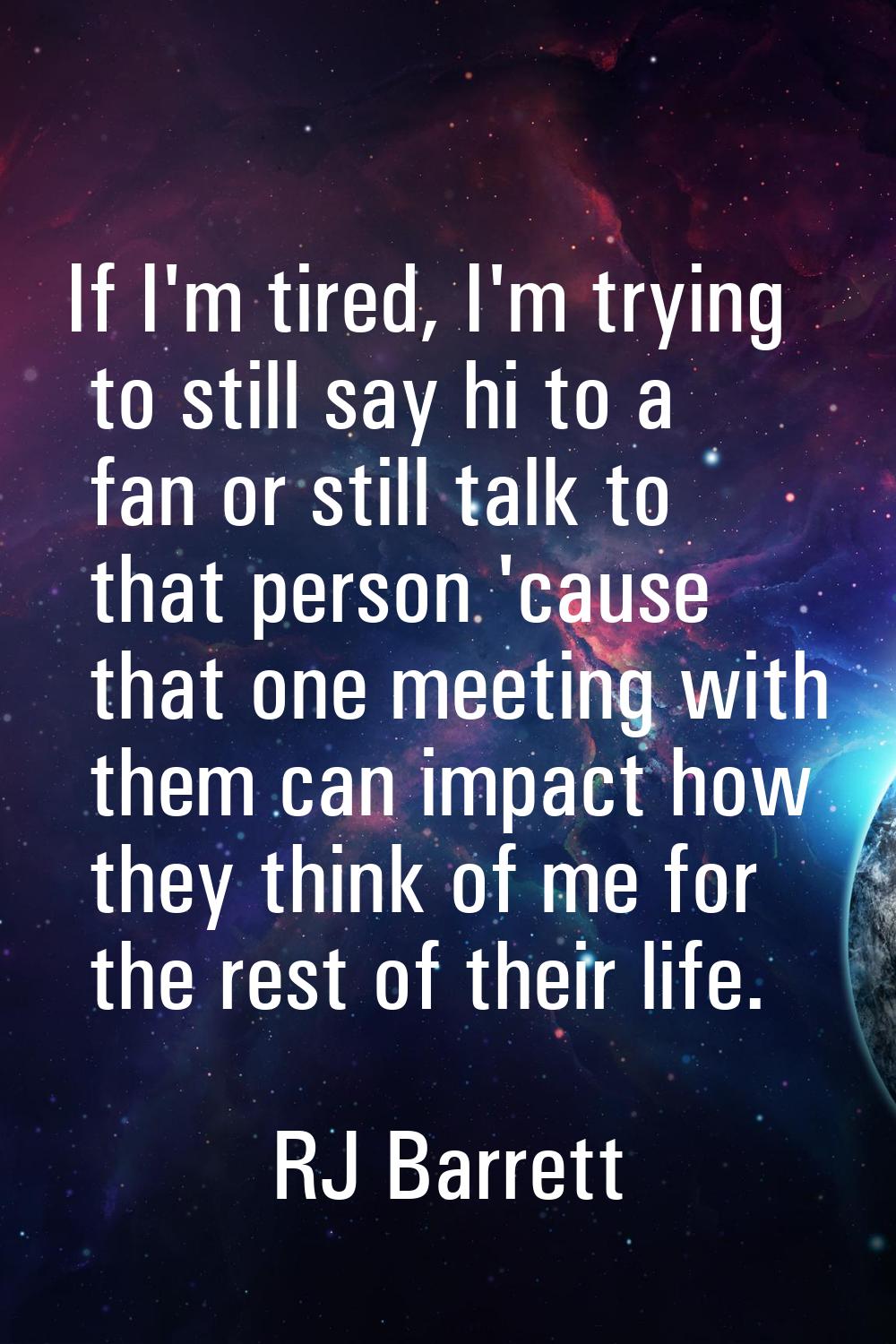 If I'm tired, I'm trying to still say hi to a fan or still talk to that person 'cause that one meet