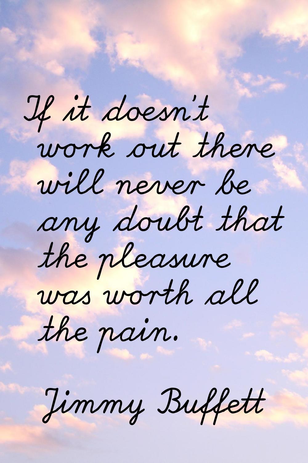 If it doesn't work out there will never be any doubt that the pleasure was worth all the pain.