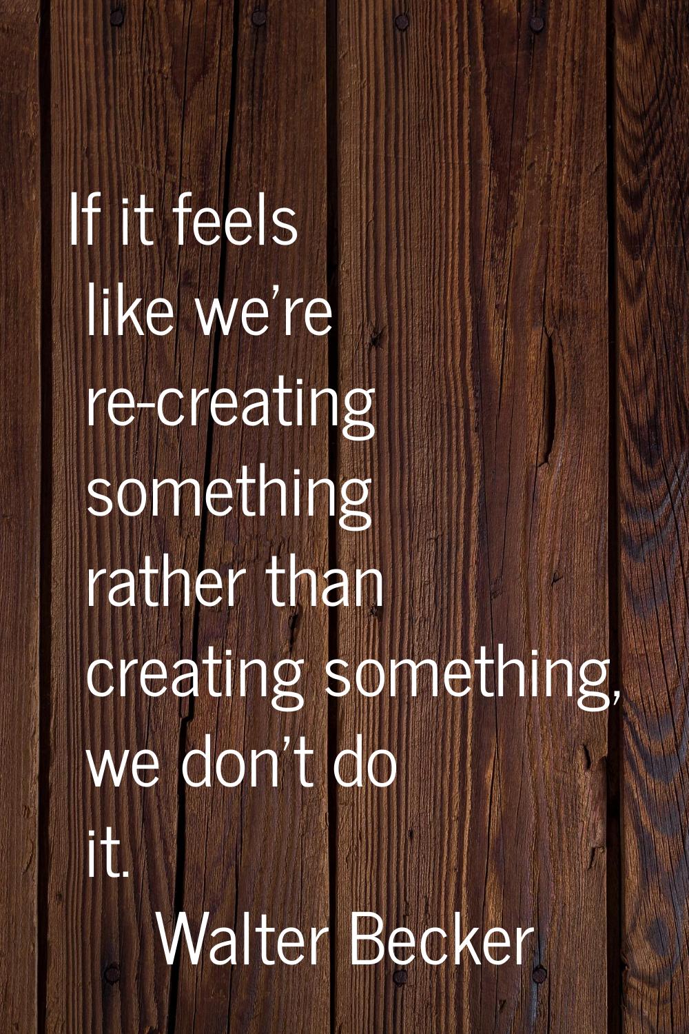 If it feels like we're re-creating something rather than creating something, we don't do it.
