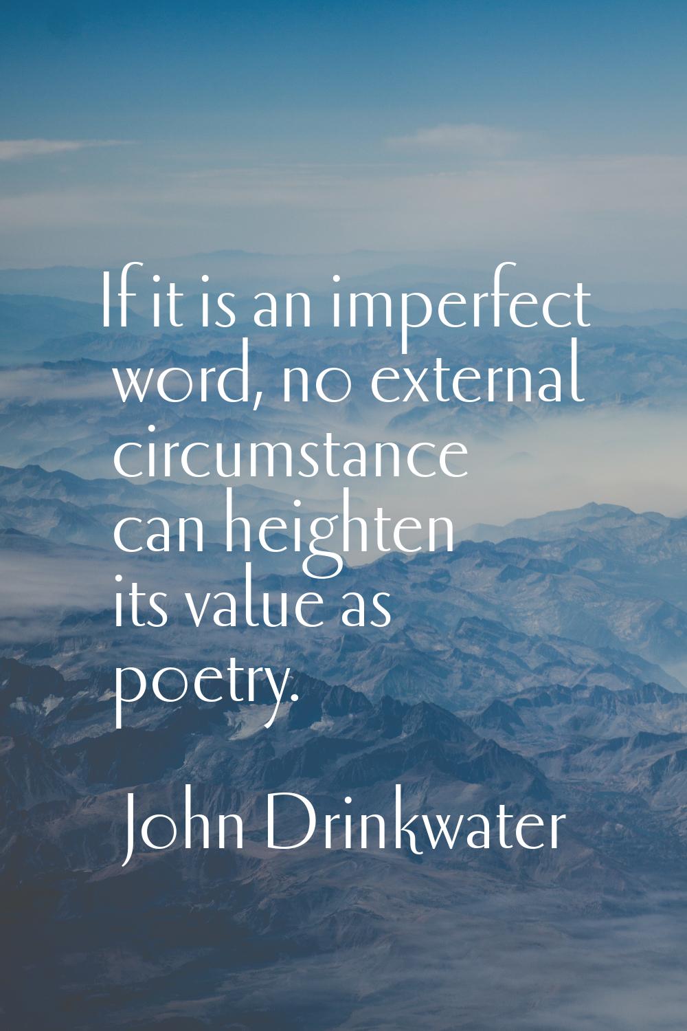 If it is an imperfect word, no external circumstance can heighten its value as poetry.