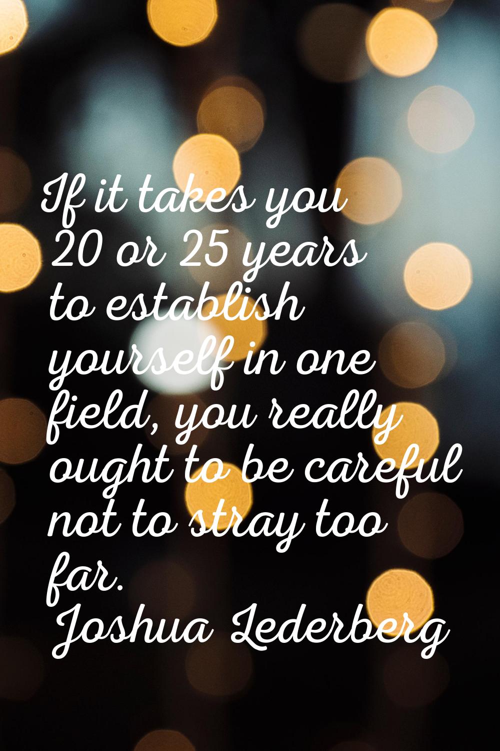 If it takes you 20 or 25 years to establish yourself in one field, you really ought to be careful n