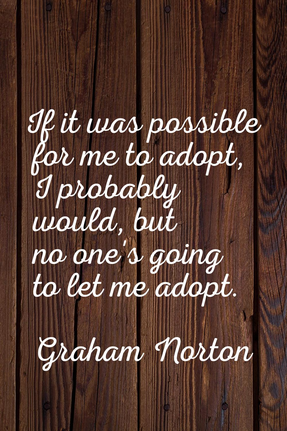 If it was possible for me to adopt, I probably would, but no one's going to let me adopt.