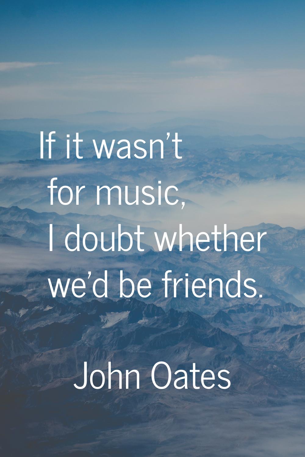 If it wasn't for music, I doubt whether we'd be friends.