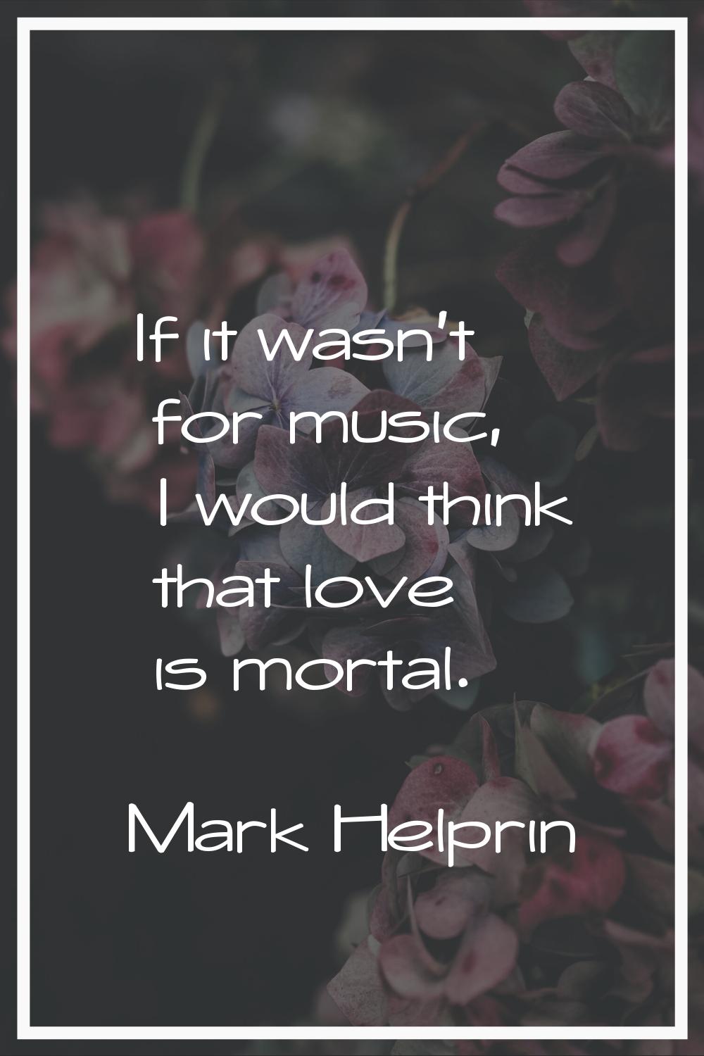 If it wasn't for music, I would think that love is mortal.