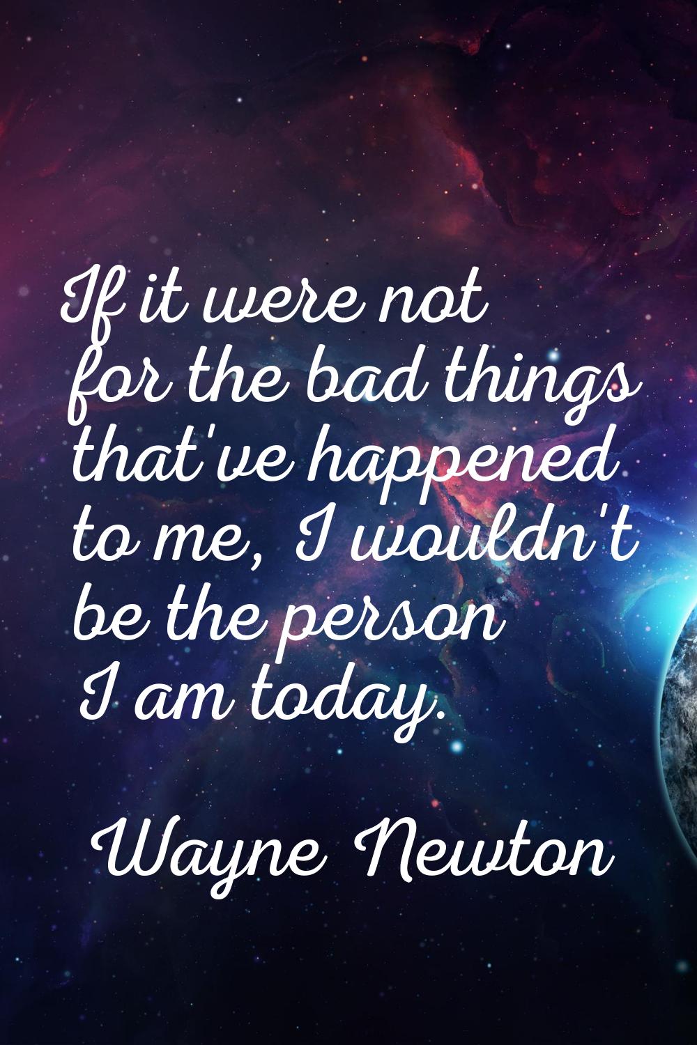 If it were not for the bad things that've happened to me, I wouldn't be the person I am today.