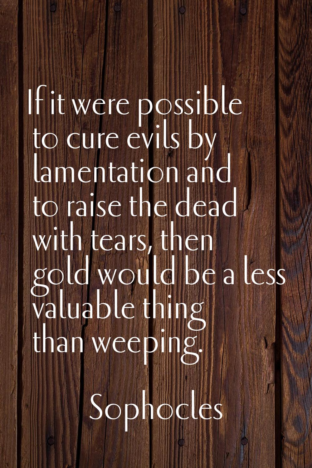 If it were possible to cure evils by lamentation and to raise the dead with tears, then gold would 