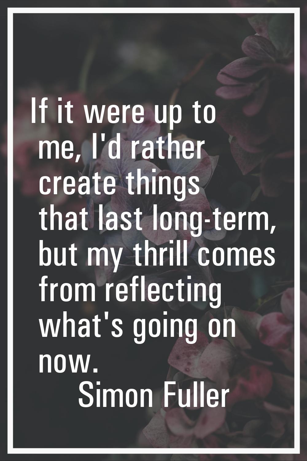 If it were up to me, I'd rather create things that last long-term, but my thrill comes from reflect