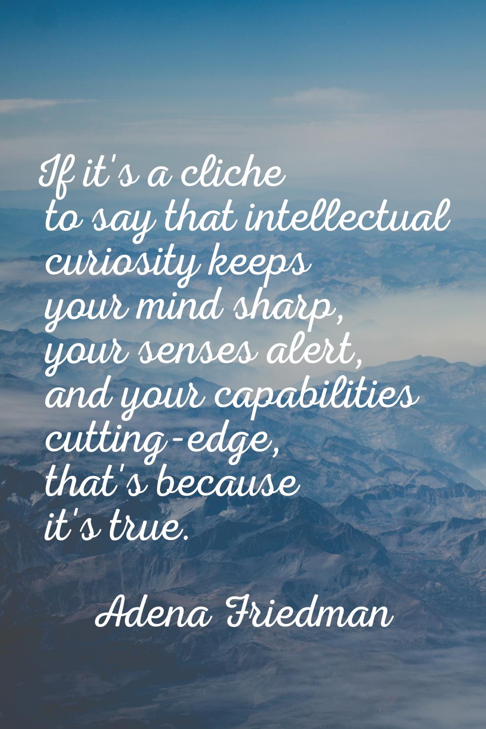 If it's a cliche to say that intellectual curiosity keeps your mind sharp, your senses alert, and y