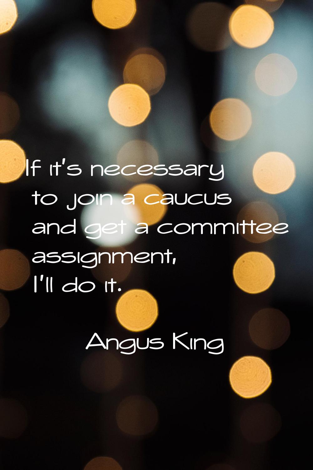 If it's necessary to join a caucus and get a committee assignment, I'll do it.