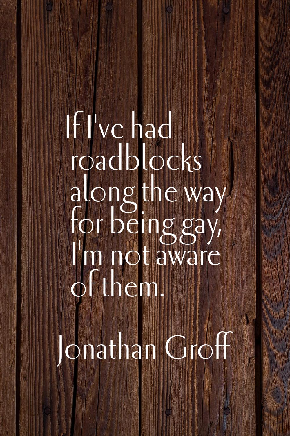 If I've had roadblocks along the way for being gay, I'm not aware of them.