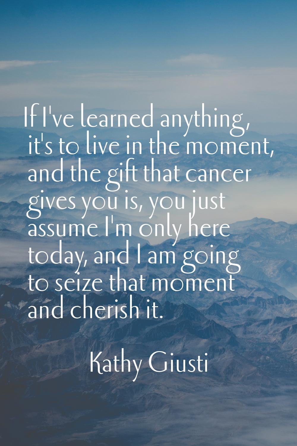 If I've learned anything, it's to live in the moment, and the gift that cancer gives you is, you ju