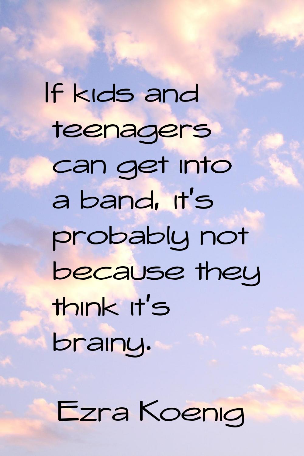If kids and teenagers can get into a band, it's probably not because they think it's brainy.