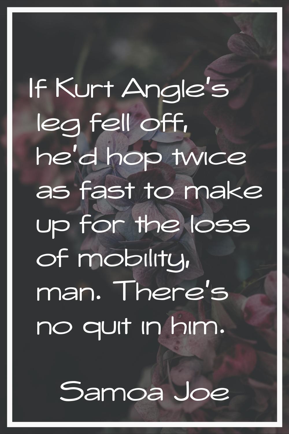 If Kurt Angle's leg fell off, he'd hop twice as fast to make up for the loss of mobility, man. Ther